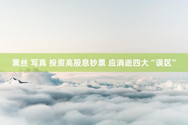 黑丝 写真 投资高股息钞票 应消逝四大“误区”
