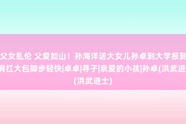 父女乱伦 父爱如山！孙海洋送大女儿孙卓到大学报到，肩扛大包脚步轻快|卓卓|寻子|亲爱的小孩|孙卓(洪武进士)