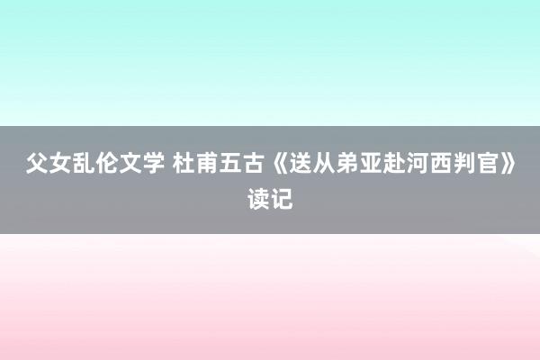 父女乱伦文学 杜甫五古《送从弟亚赴河西判官》读记