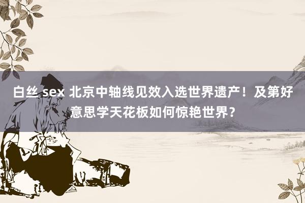 白丝 sex 北京中轴线见效入选世界遗产！及第好意思学天花板如何惊艳世界？