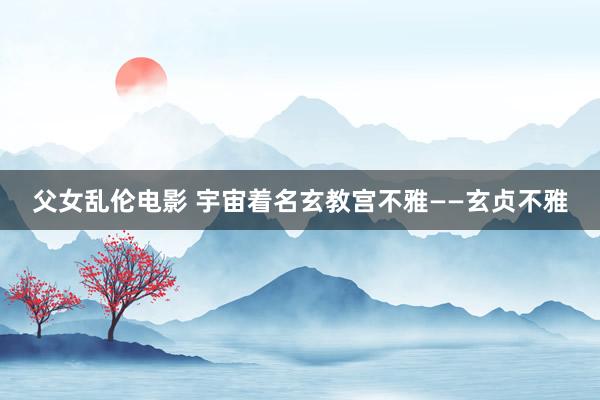 父女乱伦电影 宇宙着名玄教宫不雅——玄贞不雅