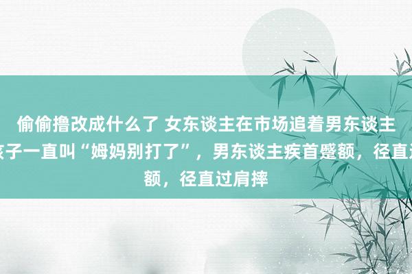 偷偷撸改成什么了 女东谈主在市场追着男东谈主打，孩子一直叫“姆妈别打了”，男东谈主疾首蹙额，径直过肩摔