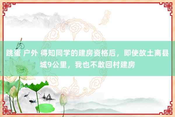 跳蛋 户外 得知同学的建房资格后，即使故土离县城9公里，我也不敢回村建房