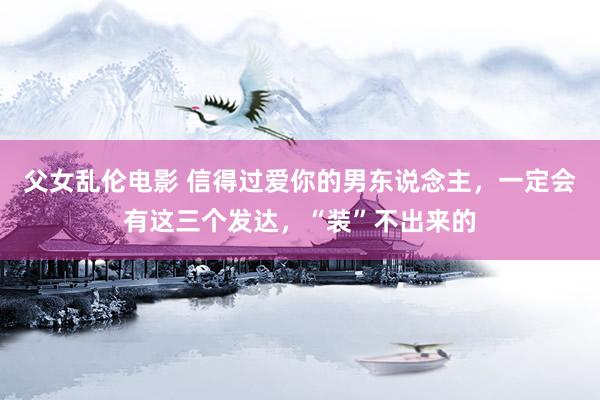 父女乱伦电影 信得过爱你的男东说念主，一定会有这三个发达，“装”不出来的