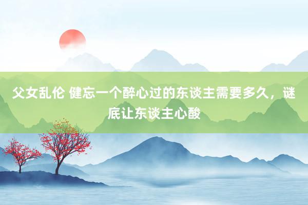 父女乱伦 健忘一个醉心过的东谈主需要多久，谜底让东谈主心酸