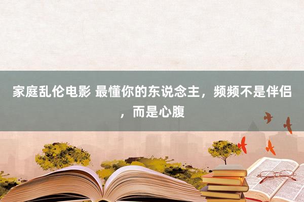 家庭乱伦电影 最懂你的东说念主，频频不是伴侣，而是心腹