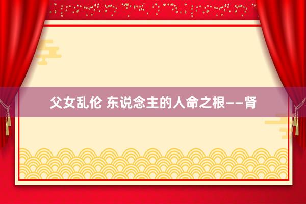 父女乱伦 东说念主的人命之根——肾