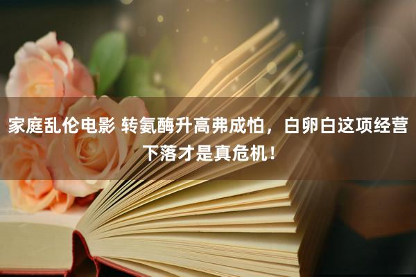 家庭乱伦电影 转氨酶升高弗成怕，白卵白这项经营下落才是真危机！
