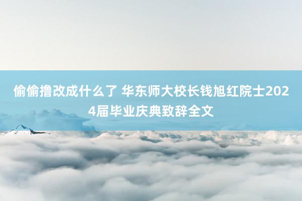 偷偷撸改成什么了 华东师大校长钱旭红院士2024届毕业庆典致辞全文