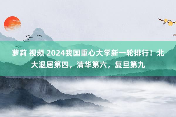 萝莉 视频 2024我国重心大学新一轮排行！北大退居第四，清华第六，复旦第九