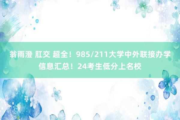 翁雨澄 肛交 超全！985/211大学中外联接办学信息汇总！24考生低分上名校