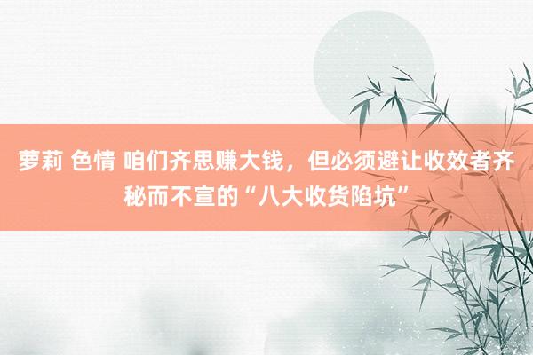 萝莉 色情 咱们齐思赚大钱，但必须避让收效者齐秘而不宣的“八大收货陷坑”