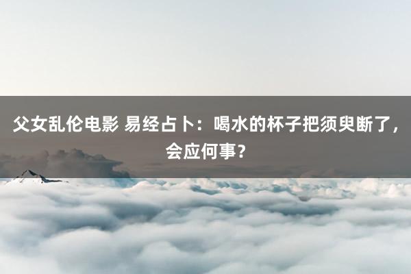 父女乱伦电影 易经占卜：喝水的杯子把须臾断了，会应何事？