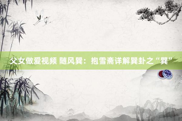 父女做爱视频 随风巽：抱雪斋详解巽卦之“巽”