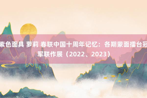 紫色面具 萝莉 春联中国十周年记忆：各期蒙面擂台冠军联作展（2022、2023）