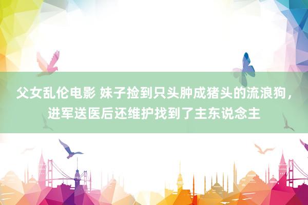 父女乱伦电影 妹子捡到只头肿成猪头的流浪狗，进军送医后还维护找到了主东说念主