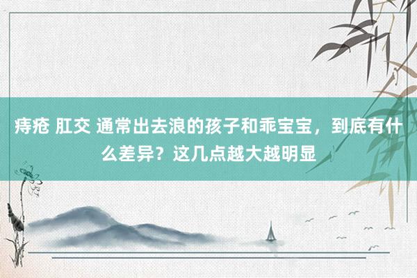 痔疮 肛交 通常出去浪的孩子和乖宝宝，到底有什么差异？这几点越大越明显