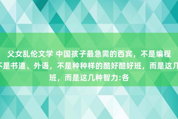 父女乱伦文学 中国孩子最急需的西宾,不是编程、篮球,不是书道、外语,不是种种样的酷好酷好班,而是这几种智力:各