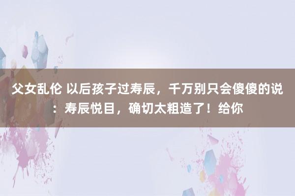 父女乱伦 以后孩子过寿辰，千万别只会傻傻的说：寿辰悦目，确切太粗造了！给你