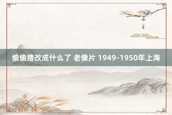 偷偷撸改成什么了 老像片 1949-1950年上海
