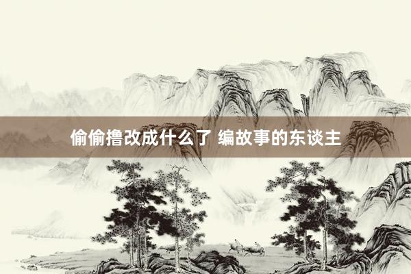 偷偷撸改成什么了 编故事的东谈主