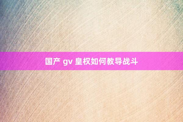 国产 gv 皇权如何教导战斗