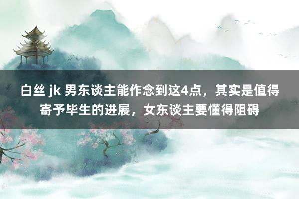白丝 jk 男东谈主能作念到这4点，其实是值得寄予毕生的进展