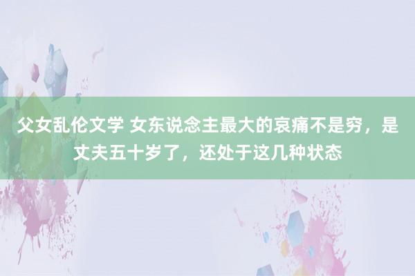 父女乱伦文学 女东说念主最大的哀痛不是穷，是丈夫五十岁了，还