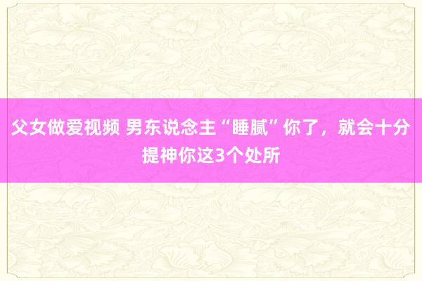 父女做爱视频 男东说念主“睡腻”你了，就会十分提神你这3个处