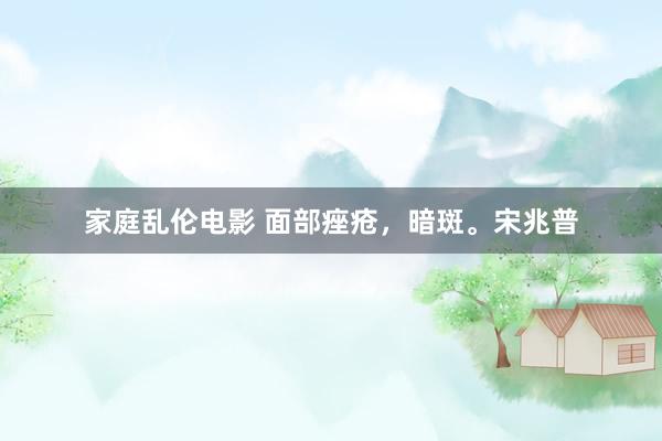 家庭乱伦电影 面部痤疮，暗斑。宋兆普