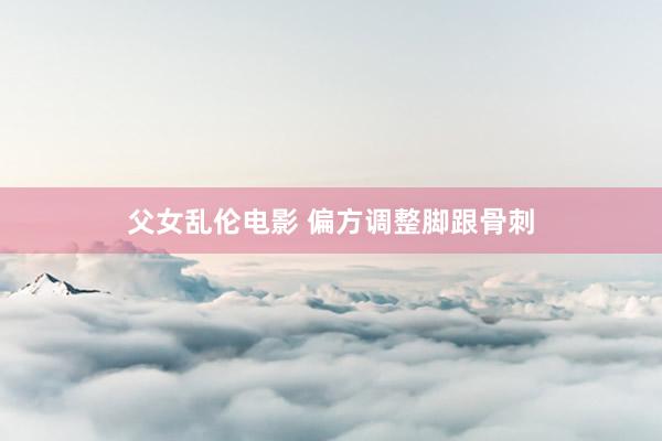 父女乱伦电影 偏方调整脚跟骨刺