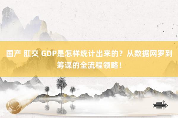 国产 肛交 GDP是怎样统计出来的？从数据网罗到筹谋的全流程