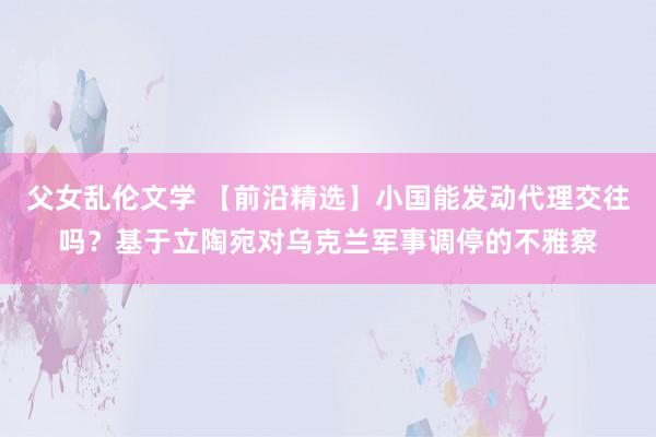 父女乱伦文学 【前沿精选】小国能发动代理交往吗？基于立陶宛对乌克兰军事调停的不雅察