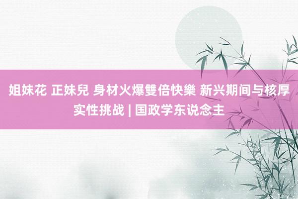 姐妹花 正妹兒 身材火爆雙倍快樂 新兴期间与核厚实性挑战 | 国政学东说念主