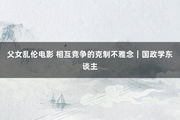父女乱伦电影 相互竞争的克制不雅念｜国政学东谈主