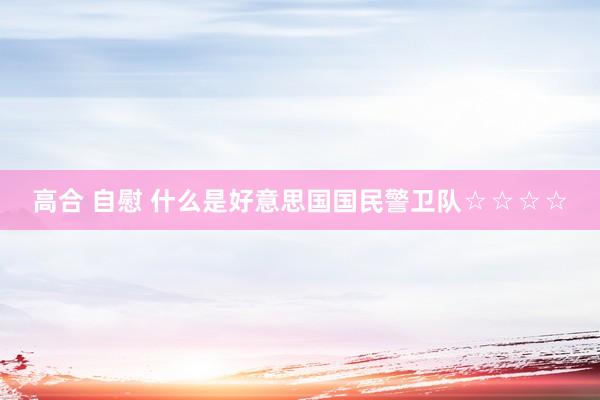 高合 自慰 什么是好意思国国民警卫队☆☆☆☆