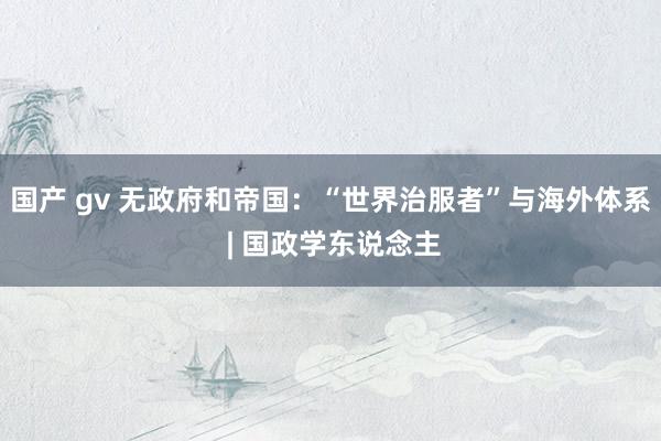 国产 gv 无政府和帝国：“世界治服者”与海外体系 | 国政