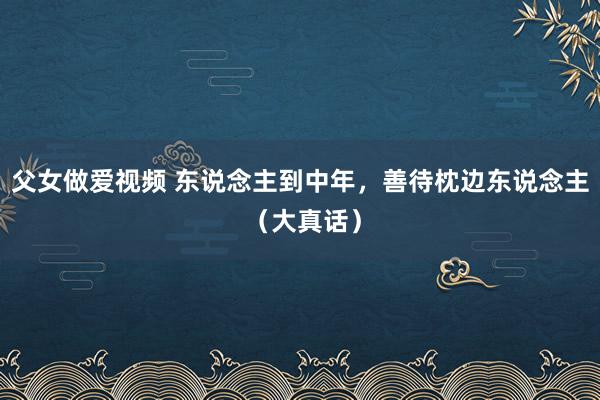 父女做爱视频 东说念主到中年，善待枕边东说念主 （大真话）