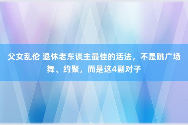 父女乱伦 退休老东谈主最佳的活法，不是跳广场舞、约聚，而是这