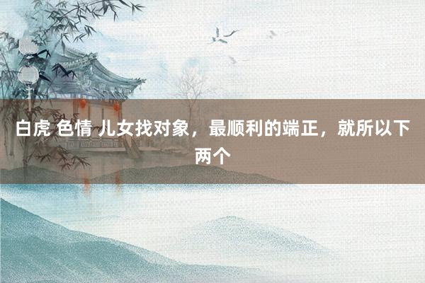 白虎 色情 儿女找对象，最顺利的端正，就所以下两个