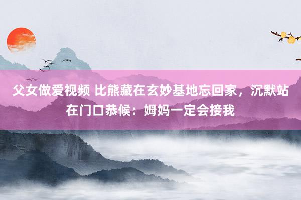 父女做爱视频 比熊藏在玄妙基地忘回家，沉默站在门口恭候：姆妈