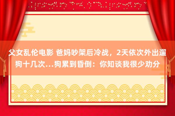 父女乱伦电影 爸妈吵架后冷战，2天依次外出遛狗十几次…狗累到