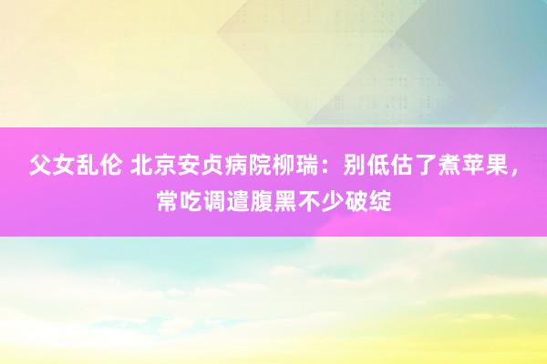 父女乱伦 北京安贞病院柳瑞：别低估了煮苹果，常吃调遣腹黑不少