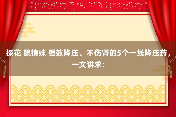 探花 眼镜妹 强效降压、不伤肾的5个一线降压药，一文讲求：