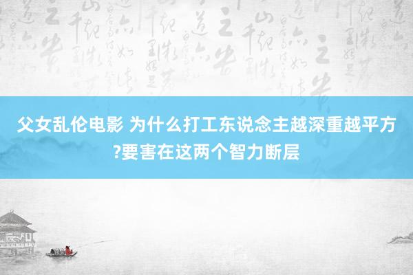 父女乱伦电影 为什么打工东说念主越深重越平方?要害在这两个智