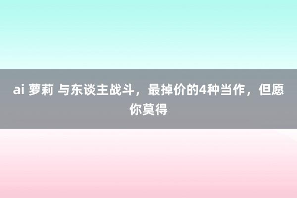 ai 萝莉 与东谈主战斗，最掉价的4种当作，但愿你莫得