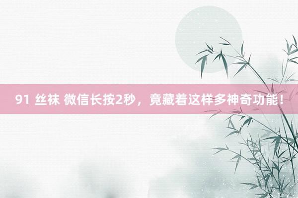 91 丝袜 微信长按2秒，竟藏着这样多神奇功能！