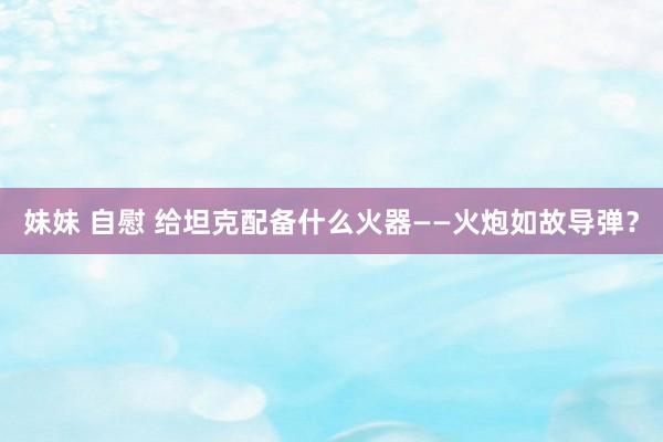 妹妹 自慰 给坦克配备什么火器——火炮如故导弹？