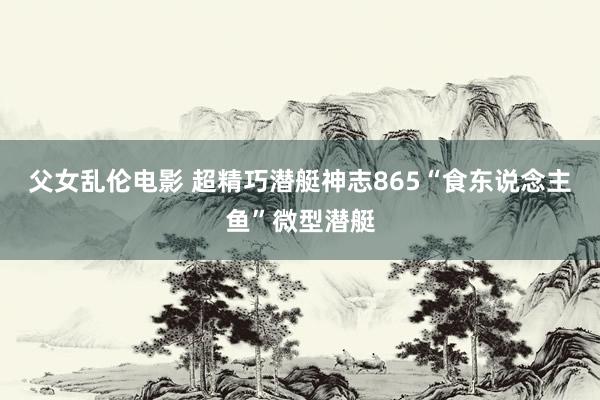 父女乱伦电影 超精巧潜艇神志865“食东说念主鱼”微型潜艇