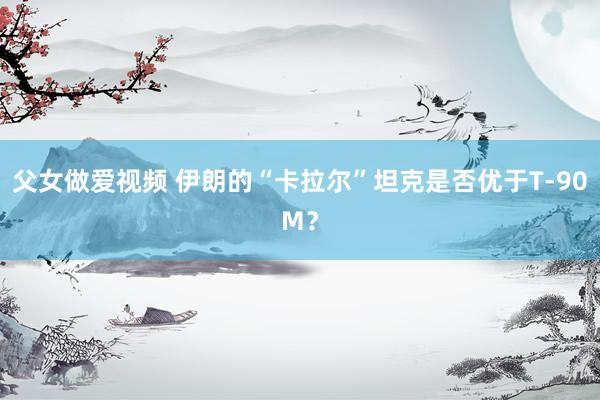父女做爱视频 伊朗的“卡拉尔”坦克是否优于T-90M？
